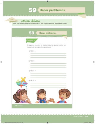 189Tercer grado |
Hacer problemas
Intención didácica
Que los alumnos relexionen acerca del signiicado de las operaciones.
124 | Desafíos
En equipos, inventen un problema que se pueda resolver con
cada una de las siguientes operaciones.
a) 18  6 
b) 18  6 
c) 18  6 
d) 18  6 
Acividad 1Acividad 1
Acividad 2Acividad 2
Acividad 3Acividad 3
Acividad 4Acividad 4
Consigna 1Consigna 1
Consigna 2Consigna 2
Consigna 3Consigna 3
Consigna 4Consigna 4
ConsignaConsigna
59 Hacer problemas
Acividad 1Acividad 1
Acividad 2Acividad 2
Acividad 3Acividad 3
Acividad 4Acividad 4
Consigna 1Consigna 1
Consigna 2Consigna 2
Consigna 3Consigna 3
Consigna 4Consigna 4
ConsignaConsigna
DESAFIO_DOCENTE_TERCERO.indd 189 04/07/13 10:38
 