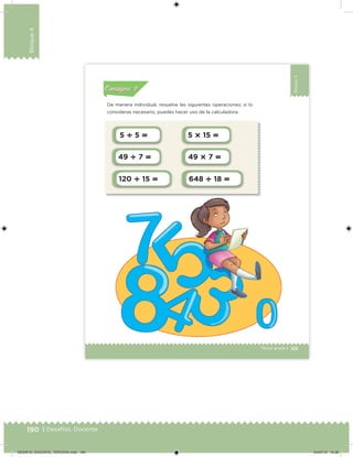 190 | Desafíos. Docente
Bloque4
125Tercer grado |
Bloque4
5  5  5  15 
49  7  49  7 
120  15  648  18 
De manera individual, resuelve las siguientes operaciones; si lo
consideras necesario, puedes hacer uso de la calculadora.
Acividad 1Acividad 1
Acividad 2Acividad 2
Acividad 3Acividad 3
Acividad 4Acividad 4
Consigna 1Consigna 1
Consigna 2Consigna 2
Consigna 3Consigna 3
Consigna 4Consigna 4
ConsignaConsigna
DESAFIO_DOCENTE_TERCERO.indd 190 04/07/13 10:38
 