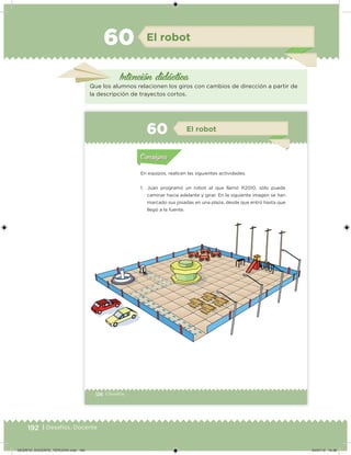 192 | Desafíos. Docente
El robot
Intención didácica
Que los alumnos relacionen los giros con cambios de dirección a partir de
la descripción de trayectos cortos.
60
126 | Desafíos
En equipos, realicen las siguientes actividades.
1. Juan programó un robot al que llamó R2010, sólo puede
caminar hacia adelante y girar. En la siguiente imagen se han
marcado sus pisadas en una plaza, desde que entró hasta que
llegó a la fuente.
Acividad 1Acividad 1
Acividad 2Acividad 2
Acividad 3Acividad 3
Acividad 4Acividad 4
Consigna 1Consigna 1
Consigna 2Consigna 2
Consigna 3Consigna 3
Consigna 4Consigna 4
ConsignaConsigna
60 El robot
Acividad 1Acividad 1
Acividad 2Acividad 2
Acividad 3Acividad 3
Acividad 4Acividad 4
Consigna 1Consigna 1
Consigna 2Consigna 2
Consigna 3Consigna 3
Consigna 4Consigna 4
ConsignaConsigna
DESAFIO_DOCENTE_TERCERO.indd 192 04/07/13 10:38
 