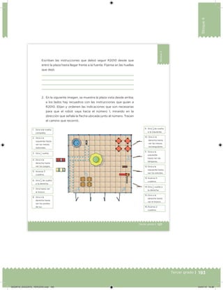 193Tercer grado |
Bloque4
127Tercer grado |
Bloque4
2. En la siguiente imagen, se muestra la plaza vista desde arriba;
a los lados hay recuadros con las instrucciones que guían a
R2010. Elijan y ordenen las indicaciones que son necesarias
para que el robot vaya hacia el número 1, mirando en la
dirección que señala la ﬂecha ubicada junto al número. Tracen
el camino que recorrió.
Escriban las instrucciones que debió seguir R2010 desde que
entró la plaza hasta llegar frente a la fuente. Fíjense en las huellas
que dejó.
1. Gira una vuelta
completa.
9. Gira
1
4 de vuelta
a la izquierda.
2. Gira a la
izquierda hasta
ver las mesas
redondas.
10. Gira a la
derecha hasta
ver las mesas
rectangulares.
3. Gira 1
2
vuelta.
11. Gira a la
izquierda
hasta ver las
lámparas.
4. Gira a la
derecha hasta
ver los juegos. 12. Gira a la
izquierda hasta
ver los árboles.
5. Avanza 3
cuadros.
13. Avanza 5
cuadros.6. Gira
1
4 de vuelta
a la derecha.
14.Gira 1
2
vuelta a
la derecha.
7. Gira hasta ver
el kiosco.
15.Gira a la
derecha hasta
ver el kiosco.
8. Gira a la
derecha hasta
ver los postes
de luz. 16.Avanza 2
cuadros.
DESAFIO_DOCENTE_TERCERO.indd 193 04/07/13 10:38
 