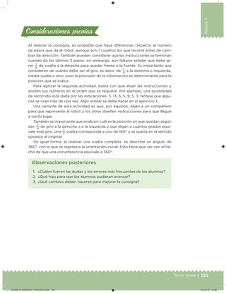 195Tercer grado |
Bloque4
Al realizar la consigna, es probable que haya diferencias respecto al número
de pasos que da el robot, aunque son 7 cuadros los que recorre antes de cam-
biar de dirección. También pueden considerar que las instrucciones se terminan
cuando da los últimos 3 pasos, sin embargo, aún faltaría señalar que debe gi-
rar
1
4
de vuelta a la derecha para quedar frente a la fuente. Es importante que
consideren de cuánto debe ser el giro, es decir, de
1
4
a la derecha o izquierda,
media vuelta u otro, pues la precisión de la información es determinante para la
posición que se indica.
Para agilizar la segunda actividad, basta con que elijan las instrucciones y
anoten sus números en el orden que se requiere. Por ejemplo, una posibilidad
de recorrido está dada por las indicaciones: 3, 13, 6, 5, 9, 5, 3. Nótese que algu-
nas se usan más de una vez. Algo similar se debe hacer en el ejercicio 3.
Una variante de esta actividad es que, por equipos, elijan a un compañero
para que represente al robot y los otros diseñen instrucciones para que llegue
a cierto lugar.
También es importante que analicen cuál es la posición en que quedan según
den
1
4
de giro a la derecha o a la izquierda y que digan a cuántos grados equi-
vale este giro. Una
1
2
vuelta corresponde a uno de 180° y se queda en el sentido
opuesto al original.
De igual forma, al realizar una vuelta completa, se describe un ángulo de
360°, con lo que se regresa a la orientación inicial. Esto tiene que ver con el he-
cho de que una circunferencia equivale a 360°.
Consideraciones previasConsideraciones previas
1. ¿Cuáles fueron las dudas y los errores más frecuentes de los alumnos?
2. ¿Qué hizo para que los alumnos pudieran avanzar?
3. ¿Qué cambios deben hacerse para mejorar la consigna?
Observaciones posteriores
DESAFIO_DOCENTE_TERCERO.indd 195 04/07/13 10:38
 