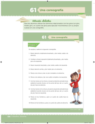 196 | Desafíos. Docente
Una coreografía61
Intención didácica
Que los alumnos utilicen los términos relacionados con los giros (un giro,
medio giro, un cuarto de giro) para ejecutar movimientos con su propio
cuerpo en una coregrafía.
129Tercer grado |
En equipos, realicen la siguiente coreografía.
1. Brazo derecho totalmente levantado y dar media vuelta a la
derecha.
2. Cambiar a brazo izquierdo totalmente levantado y dar medio
giro a la izquierda.
3. Brazo izquierdo levantado y dar media vuelta a la izquierda.
4. Brazo derecho arriba y dar medio giro a la derecha.
5. Manos a la cintura y dar un giro completo a la derecha.
6. Manos a la cabeza y dar una vuelta completa a la izquierda.
7. Con las manos en la cintura y la pierna derecha estirada hacia
adelante tocando el piso con la punta del pie, dar un cuarto
de giro hacia la derecha.
8. Con las manos en la cintura y la pierna izquierda estirada hacia
adelante tocando el piso con la punta del pie, dar un cuarto
de giro hacia la izquierda.
9. Manos en los hombros y girar un cuarto de vuelta hacia la
izquierda.
10.Manos en los hombros y girar un cuarto de vuelta a la derecha.
Acividad 1Acividad 1
Acividad 2Acividad 2
Acividad 3Acividad 3
Acividad 4Acividad 4
Consigna 1Consigna 1
Consigna 2Consigna 2
Consigna 3Consigna 3
Consigna 4Consigna 4
ConsignaConsigna
61 Una coreografía
Acividad 1Acividad 1
Acividad 2Acividad 2
Acividad 3Acividad 3
Acividad 4Acividad 4
Consigna 1Consigna 1
Consigna 2Consigna 2
Consigna 3Consigna 3
Consigna 4Consigna 4
ConsignaConsigna
DESAFIO_DOCENTE_TERCERO.indd 196 04/07/13 10:38
 