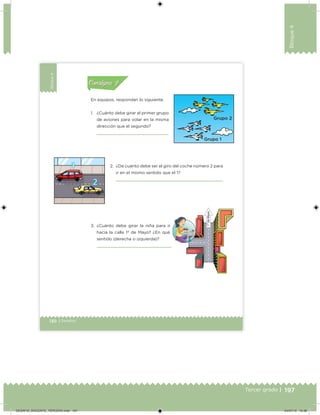 197Tercer grado |
Bloque4
130 | Desafíos
Bloque4
En equipos, respondan lo siguiente.
1. ¿Cuánto debe girar el primer grupo
de aviones para volar en la misma
dirección que el segundo?
2. ¿De cuánto debe ser el giro del coche número 2 para
ir en el mismo sentido que el 1?
3. ¿Cuánto debe girar la niña para ir
hacia la calle 1º de Mayo? ¿En qué
sentido (derecha o izquierda)?
Acividad 1Acividad 1
Acividad 2Acividad 2
Acividad 3Acividad 3
Acividad 4Acividad 4
Consigna 1Consigna 1
Consigna 2Consigna 2
Consigna 3Consigna 3
Consigna 4Consigna 4
ConsignaConsigna
DESAFIO_DOCENTE_TERCERO.indd 197 04/07/13 10:38
 