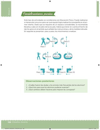 198 | Desafíos. Docente
Bloque4
Este tipo de actividades se correlaciona con Educación Física. Puede realizarse
a manera de concurso para ver qué equipo logra realizar la coreografía en el pri-
mer intento. Dado que se requiere de un espacio considerable, se recomienda
llevarla a cabo en el patio de la escuela. Habrá que tener en cuenta el hecho de
dar los giros en el sentido que señalan las instrucciones y de la medida indicada.
En seguida se presentan, paso a paso, los movimientos a realizar.
Consideraciones previasConsideraciones previas
Paso 2
Paso 1
Paso 3
Paso 4 Paso 5
Paso 10Paso 9Paso 8Paso 7
Paso 6
1. ¿Cuáles fueron las dudas y los errores más frecuentes de los alumnos?
2. ¿Qué hizo para que los alumnos pudieran avanzar?
3. ¿Qué cambios deben hacerse para mejorar las consignas?
Observaciones posteriores
DESAFIO_DOCENTE_TERCERO.indd 198 04/07/13 10:38
 