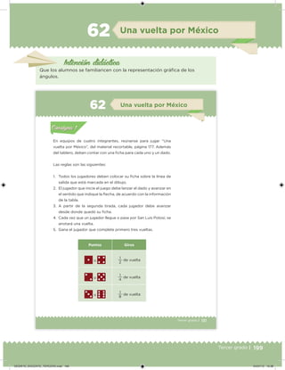 199Tercer grado |
Una vuelta por México62
Intención didácica
Que los alumnos se familiaricen con la representación gráica de los
ángulos.
131Tercer grado |
En equipos de cuatro integrantes, reúnanse para jugar “Una
vuelta por México”, del material recortable, página 177. Además
del tablero, deben contar con una icha para cada uno y un dado.
Las reglas son las siguientes:
1. Todos los jugadores deben colocar su icha sobre la línea de
salida que está marcada en el dibujo.
2. El jugador que inicie el juego debe lanzar el dado y avanzar en
el sentido que indique la ﬂecha, de acuerdo con la información
de la tabla.
3. A partir de la segunda tirada, cada jugador debe avanzar
desde donde quedó su icha.
4. Cada vez que un jugador llegue o pase por San Luis Potosí, se
anotará una vuelta.
5. Gana el jugador que complete primero tres vueltas.
Puntos Giros
o 2
1
de vuelta
o 4
1
de vuelta
o 8
1
de vuelta
Acividad 1Acividad 1
Acividad 2Acividad 2
Acividad 3Acividad 3
Acividad 4Acividad 4
Consigna 1Consigna 1
Consigna 2Consigna 2
Consigna 3Consigna 3
Consigna 4Consigna 4
ConsignaConsigna
6 Una vuelta por México
Acividad 1Acividad 1
Acividad 2Acividad 2
Acividad 3Acividad 3
Acividad 4Acividad 4
Consigna 1Consigna 1
Consigna 2Consigna 2
Consigna 3Consigna 3
Consigna 4Consigna 4
ConsignaConsigna
DESAFIO_DOCENTE_TERCERO.indd 199 04/07/13 10:38
 