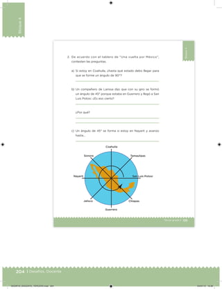 204 | Desafíos. Docente
Bloque4
135Tercer grado |
Bloque4
2. De acuerdo con el tablero de “Una vuelta por México”,
contesten las preguntas.
a) Si estoy en Coahuila, ¿hasta qué estado debo llegar para
que se forme un ángulo de 90°?
b) Un compañero de Larissa dijo que con su giro se formó
un ángulo de 45° porque estaba en Guerrero y llegó a San
Luis Potosí. ¿Es eso cierto?
¿Por qué?
c) Un ángulo de 45° se forma si estoy en Nayarit y avanzo
hasta…
DESAFIO_DOCENTE_TERCERO.indd 204 04/07/13 10:39
 