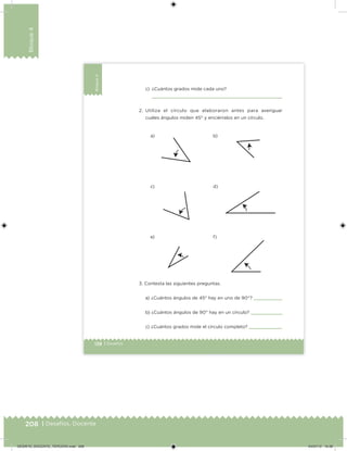 208 | Desafíos. Docente
Bloque4
138 | Desafíos
Bloque4
c) ¿Cuántos grados mide cada uno?
2. Utiliza el círculo que elaboraron antes para averiguar
cuáles ángulos miden 45° y enciérralos en un círculo.
3. Contesta las siguientes preguntas.
a) ¿Cuántos ángulos de 45° hay en uno de 90°?
b) ¿Cuántos ángulos de 90° hay en un círculo?
c) ¿Cuántos grados mide el círculo completo?
a)
c)
e)
b)
d)
f)
DESAFIO_DOCENTE_TERCERO.indd 208 04/07/13 10:39
 