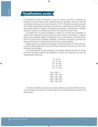 20 | Desafíos. Docente
Bloque1
20 | Desafíos. Docente
Consideraciones previasConsideraciones previas
La inalidad de estas actividades es que los alumnos recurran a diversas es-
trategias de cálculo para restar rápidamente, por ejemplo, cuando la cifra del
sustraendo sea mayor que la del minuendo: 718 − 9. También se espera que para
restar 100, simplemente sustraigan una centena y obtengan el resultado. Ade-
más, deben poner en juego su habilidad para agrupar y desagrupar unidades,
decenas, centenas y unidades de millar en la resolución de las restas.
Se sugiere leer el primer problema y esperar a que den una respuesta. El
alumno que responda primero explicará cómo obtuvo el resultado; si alguien
siguió otra estrategia, deberá compartirla con sus compañeros. Conviene regis-
trar en el pizarrón los métodos utilizados, y entonces comparar o corregir sus
propias soluciones. Se debe hacer lo mismo con cada problema.
Sugiera que se recuperen las estrategias incorrectas como una fuente de cons-
trucción colectiva del conocimiento que les permita reconocer el error y encontrar
la manera de corregirlo.
En la presentación de las estrategias, se pueden elaborar familias de restas
como las de abajo, además de preguntar, a manera de relexión, qué tipo de
regularidades observan.
17 − 9 = 8
27 − 9 = 18
37 − 9 = 28
47 − 9 = 38
57 − 9 = 48
100 − 99 = 1
200 − 99 = 101
300 − 99 = 201
400 − 99 = 301
500 − 99 = 401
Al inalizar el análisis de cada uno de los problemas, podrán identiicar diver-
sas estrategias de solución; la función del docente será proponer escenarios de
aprendizaje.
DESAFIO_DOCENTE_TERCERO.indd 20 04/07/13 10:57
 