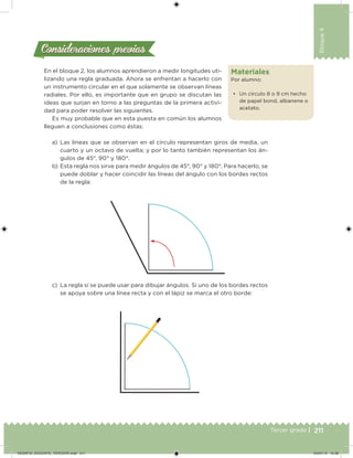 211Tercer grado |
Bloque4
Materiales
Por alumno:
• Un círculo 8 o 9 cm hecho
de papel bond, albanene o
acetato.
Consideraciones previasConsideraciones previas
En el bloque 2, los alumnos aprendieron a medir longitudes uti-
lizando una regla graduada. Ahora se enfrentan a hacerlo con
un instrumento circular en el que solamente se observan líneas
radiales. Por ello, es importante que en grupo se discutan las
ideas que surjan en torno a las preguntas de la primera activi-
dad para poder resolver las siguientes.
Es muy probable que en esta puesta en común los alumnos
lleguen a conclusiones como éstas:
a) Las líneas que se observan en el círculo representan giros de media, un
cuarto y un octavo de vuelta; y por lo tanto también representan los án-
gulos de 45°, 90° y 180°.
b) Esta regla nos sirve para medir ángulos de 45°, 90° y 180°. Para hacerlo, se
puede doblar y hacer coincidir las líneas del ángulo con los bordes rectos
de la regla:
c) La regla sí se puede usar para dibujar ángulos. Si uno de los bordes rectos
se apoya sobre una línea recta y con el lápiz se marca el otro borde:
DESAFIO_DOCENTE_TERCERO.indd 211 04/07/13 10:39
 