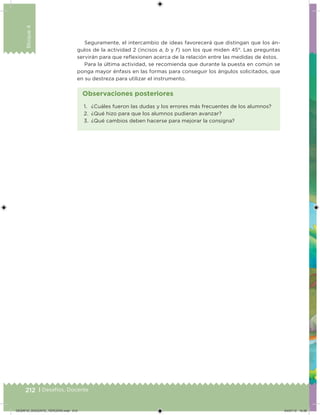 212 | Desafíos. Docente
Bloque4
Seguramente, el intercambio de ideas favorecerá que distingan que los án-
gulos de la actividad 2 (incisos a, b y f) son los que miden 45°. Las preguntas
servirán para que relexionen acerca de la relación entre las medidas de éstos.
Para la última actividad, se recomienda que durante la puesta en común se
ponga mayor énfasis en las formas para conseguir los ángulos solicitados, que
en su destreza para utilizar el instrumento.
1. ¿Cuáles fueron las dudas y los errores más frecuentes de los alumnos?
2. ¿Qué hizo para que los alumnos pudieran avanzar?
3. ¿Qué cambios deben hacerse para mejorar la consigna?
Observaciones posteriores
DESAFIO_DOCENTE_TERCERO.indd 212 04/07/13 10:39
 