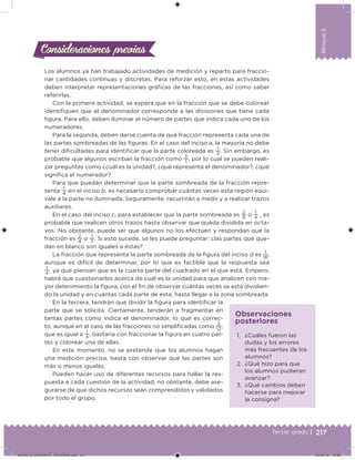 217Tercer grado |
Bloque5
Los alumnos ya han trabajado actividades de medición y reparto para fraccio-
nar cantidades continuas y discretas. Para reforzar esto, en estas actividades
deben interpretar representaciones gráicas de las fracciones, así como saber
referirlas.
Con la primera actividad, se espera que en la fracción que se debe colorear
identiiquen que el denominador corresponde a las divisiones que tiene cada
igura. Para ello, deben iluminar el número de partes que indica cada uno de los
numeradores.
Para la segunda, deben darse cuenta de qué fracción representa cada una de
las partes sombreadas de las iguras. En el caso del inciso a, la mayoría no debe
tener diicultades para identiicar que la parte coloreada es
1
3
. Sin embargo, es
probable que algunos escriban la fracción como
3
1
, por lo cual se pueden reali-
zar preguntas como ¿cuál es la unidad?, ¿qué representa el denominador?, ¿qué
signiica el numerador?
Para que puedan determinar que la parte sombreada de la fracción repre-
senta
1
4
en el inciso b, es necesario comprobar cuántas veces esta región equi-
vale a la parte no iluminada. Seguramente, recurrirán a medir y a realizar trazos
auxiliares.
En el caso del inciso c, para establecer que la parte sombreada es
2
8
o
1
4
, es
probable que realicen otros trazos hasta observar que queda dividida en octa-
vos. No obstante, puede ser que algunos no los efectúen y respondan que la
fracción es
2
4
o
1
3
. Si esto sucede, se les puede preguntar: ¿las partes que que-
dan en blanco son iguales a éstas?
La fracción que representa la parte sombreada de la igura del inciso d es
1
16
,
aunque es difícil de determinar, por lo que es factible que la respuesta sea
1
4
, ya que piensan que es la cuarta parte del cuadrado en el que está. Empero,
habrá que cuestionarlos acerca de cuál es la unidad para que analicen con ma-
yor detenimiento la igura, con el in de observar cuántas veces se está dividien-
do la unidad y en cuántas cada parte de ésta, hasta llegar a la zona sombreada.
En la tercera, tendrán que dividir la igura para identiicar la
parte que se solicita. Ciertamente, tenderán a fragmentar en
tantas partes como indica el denominador, lo que es correc-
to, aunque en el caso de las fracciones no simpliicadas como
3
12
,
que es igual a
1
4
, bastaría con fraccionar la igura en cuatro par-
tes y colorear una de ellas.
En este momento, no se pretende que los alumnos hagan
una medición precisa, basta con observar que las partes son
más o menos iguales.
Pueden hacer uso de diferentes recursos para hallar la res-
puesta a cada cuestión de la actividad, no obstante, debe ase-
gurarse de que dichos recursos sean comprendidos y validados
por todo el grupo.
Consideraciones previasConsideraciones previas
1. ¿Cuáles fueron las
dudas y los errores
más frecuentes de los
alumnos?
2. ¿Qué hizo para que
los alumnos pudieran
avanzar?
3. ¿Qué cambios deben
hacerse para mejorar
la consigna?
Observaciones
posteriores
DESAFIO_DOCENTE_TERCERO.indd 217 04/07/13 10:39
 