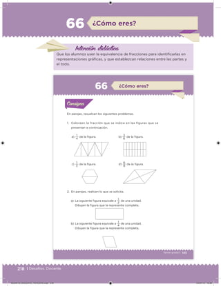 218 | Desafíos. Docente
¿Cómo eres?66
Intención didácica
Que los alumnos usen la equivalencia de fracciones para identiicarlas en
representaciones gráicas, y que establezcan relaciones entre las partes y
el todo.
145Tercer grado |
a)
4
1
de la igura.
c)
3
1
de la igura.
b)
8
3
de la igura.
d)
8
6
de la igura.
En parejas, resuelvan los siguientes problemas.
1. Coloreen la fracción que se indica en las figuras que se
presentan a continuación.
2. En parejas, realicen lo que se solicita.
a) La siguiente igura equivale a
2
1
de una unidad.
Dibujen la igura que la represente completa.
b) La siguiente igura equivale a
4
1
de una unidad.
Dibujen la igura que la represente completa.
Acividad 1Acividad 1Consigna 1Consigna 1
Acividad 2Acividad 2Consigna 2Consigna 2
Acividad 3Acividad 3Consigna 3Consigna 3
Acividad 4Acividad 4Consigna 4Consigna 4
ConsignaConsigna
66 ¿Cómo eres?
Acividad 1Acividad 1Consigna 1Consigna 1
Acividad 2Acividad 2Consigna 2Consigna 2
Acividad 3Acividad 3Consigna 3Consigna 3
Acividad 4Acividad 4Consigna 4Consigna 4
ConsignaConsigna
DESAFIO_DOCENTE_TERCERO.indd 218 04/07/13 10:39
 