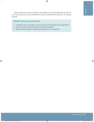 21Tercer grado |
Bloque1
1. ¿Cuáles fueron las dudas y los errores más frecuentes de los alumnos?
2. ¿Qué hizo para que los alumnos pudieran avanzar?
3. ¿Qué cambios deben hacerse para mejorar las consignas?
Observaciones posteriores
Cabe mencionar que los alumnos privilegian el uso del algoritmo de la res-
ta en la resolución de los problemas, pero es importante insistir en el cálculo
mental.
DESAFIO_DOCENTE_TERCERO.indd 21 04/07/13 10:37
 