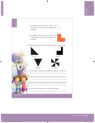 219Tercer grado |
Bloque5
Bloque5
146 | Desafíos
Bloque5
c) La siguiente igura equivale a
8
2
de una
unidad. Dibujen la igura que la represente
completa.
d) La siguiente igura equivale a
4
3
de una
unidad. Dibujen la igura que la represente
completa.
3. Consideren que los cuatro cuadrados tienen el mismo tamaño.
a) ¿Qué fracción representa la parte sombreada en la igura 1?
b) ¿Qué parte de la igura 2 representa la parte sombreada?
c) ¿Qué fracción representa la parte sin sombrear de la igura 3?
d) ¿Qué parte de la igura 4 no está sombreada?
Figura 1 Figura 2
Figura 3 Figura 4
DESAFIO_DOCENTE_TERCERO.indd 219 04/07/13 10:39
 