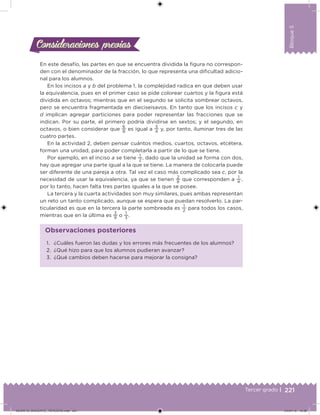 221Tercer grado |
Bloque5
En este desafío, las partes en que se encuentra dividida la igura no correspon-
den con el denominador de la fracción, lo que representa una diicultad adicio-
nal para los alumnos.
En los incisos a y b del problema 1, la complejidad radica en que deben usar
la equivalencia, pues en el primer caso se pide colorear cuartos y la igura está
dividida en octavos; mientras que en el segundo se solicita sombrear octavos,
pero se encuentra fragmentada en dieciseisavos. En tanto que los incisos c y
d implican agregar particiones para poder representar las fracciones que se
indican. Por su parte, el primero podría dividirse en sextos; y el segundo, en
octavos, o bien considerar que
6
8
es igual a
3
4
y, por tanto, iluminar tres de las
cuatro partes.
En la actividad 2, deben pensar cuántos medios, cuartos, octavos, etcétera,
forman una unidad, para poder completarla a partir de lo que se tiene.
Por ejemplo, en el inciso a se tiene
1
2
, dado que la unidad se forma con dos,
hay que agregar una parte igual a la que se tiene. La manera de colocarla puede
ser diferente de una pareja a otra. Tal vez el caso más complicado sea c, por la
necesidad de usar la equivalencia, ya que se tienen
2
8
que corresponden a
1
4  ,
por lo tanto, hacen falta tres partes iguales a la que se posee.
La tercera y la cuarta actividades son muy similares, pues ambas representan
un reto un tanto complicado, aunque se espera que puedan resolverlo. La par-
ticularidad es que en la tercera la parte sombreada es
1
2
para todos los casos,
mientras que en la última es
3
9
o
1
3
.
Consideraciones previasConsideraciones previas
1. ¿Cuáles fueron las dudas y los errores más frecuentes de los alumnos?
2. ¿Qué hizo para que los alumnos pudieran avanzar?
3. ¿Qué cambios deben hacerse para mejorar la consigna?
Observaciones posteriores
DESAFIO_DOCENTE_TERCERO.indd 221 04/07/13 10:39
 
