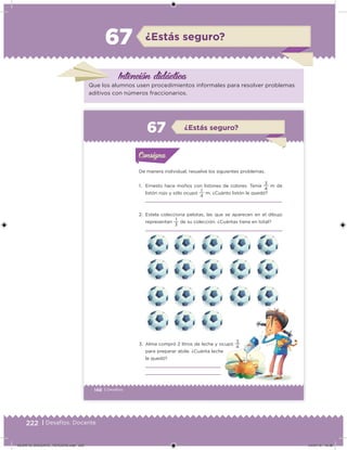 222 | Desafíos. Docente
¿Estás seguro?67
Intención didácica
Que los alumnos usen procedimientos informales para resolver problemas
aditivos con números fraccionarios.
148 | Desafíos
De manera individual, resuelve los siguientes problemas.
1. Ernesto hace moños con listones de colores. Tenía
4
3
m de
listón rojo y sólo ocupó
4
1
m. ¿Cuánto listón le quedó?
2. Estela colecciona pelotas, las que se aparecen en el dibujo
representan
3
1
de su colección. ¿Cuántas tiene en total?
3. Alma compró 2 litros de leche y ocupó
4
3
para preparar atole. ¿Cuánta leche
le quedó?
Acividad 1Acividad 1Consigna 1Consigna 1
Acividad 2Acividad 2Consigna 2Consigna 2
Acividad 3Acividad 3Consigna 3Consigna 3
Acividad 4Acividad 4Consigna 4Consigna 4
ConsignaConsigna
67 ¿Estás seguro?
Acividad 1Acividad 1Consigna 1Consigna 1
Acividad 2Acividad 2Consigna 2Consigna 2
Acividad 3Acividad 3Consigna 3Consigna 3
Acividad 4Acividad 4Consigna 4Consigna 4
ConsignaConsigna
DESAFIO_DOCENTE_TERCERO.indd 222 04/07/13 10:39
 