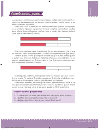 223Tercer grado |
Bloque5
Consideraciones previasConsideraciones previas
Aunque estos problemas parecen encaminados a realizar operaciones con frac-
ciones, no es necesario que los alumnos recurran a ellas y mucho menos se les
pedirá que usen algoritmos.
En los tres casos pueden recurrir a representaciones gráicas, por ejemplo,
en el problema 1 podrían representar el metro completo y dividirlo en cuartos,
pero sólo se deben colorear de rojo los
3
4
que se tenían, para después quitarle
1
4
de todo el metro a los
3
4
metros.
1. ¿Cuáles fueron las dudas y los errores más frecuentes de los alumnos?
2. ¿Qué hizo para que los alumnos pudieran avanzar?
3. ¿Qué cambios deben hacerse para mejorar la consigna?
Observaciones posteriores
Otra forma podría ser: tiene 3 pedazos de
1
4
y usa uno, le quedan 2 de
1
4
. Si se
da este caso, habrá que preguntarles: ¿y cuánto son dos pedazos de
1
4
de metro?
También puede ocurrir que algunos dividan los
3
4
en cuatro partes iguales
y quiten una. Entonces, habrá que hacerlos relexionar preguntándoles si los
cuartos que obtuvieron son
3
4
de un metro o
3
4
de
3
4
de metro, así como si am-
bas expresiones signiican lo mismo.
En el segundo problema, se les proporciona una fracción para que encuen-
tren el entero. Por tanto, si 18 pelotas representan
1
3
del entero, habrá que repe-
tir tres veces 18 para saber cuántas tiene Estela en su colección.
En el último problema, se toman
3
4
de un litro, pero la cantidad inicial es de
dos, por consiguiente, los alumnos pueden razonar y establecer que un litro se
quedó entero y del otro sobró
1
4
, así que le quedaron 1 
1
4
litros de leche.
DESAFIO_DOCENTE_TERCERO.indd 223 04/07/13 10:39
 