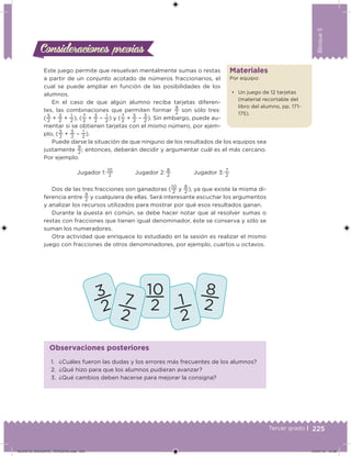 225Tercer grado |
Bloque5
Materiales
Por equipo:
• Un juego de 12 tarjetas
(material recortable del
libro del alumno, pp. 171-
175).
Este juego permite que resuelvan mentalmente sumas o restas
a partir de un conjunto acotado de números fraccionarios, el
cual se puede ampliar en función de las posibilidades de los
alumnos.
En el caso de que algún alumno reciba tarjetas diferen-
tes, las combinaciones que permiten formar
9
2 son sólo tres:
(
5
2
+
3
2
+
1
2
), (
7
2
+
3
2
–
1
2
) y (
7
2
+
5
2
–
3
2
). Sin embargo, puede au-
mentar si se obtienen tarjetas con el mismo número, por ejem-
plo, (
5
2
+
5
2
–
1
2
).
Puede darse la situación de que ninguno de los resultados de los equipos sea
justamente
9
2
; entonces, deberán decidir y argumentar cuál es el más cercano.
Por ejemplo:
Jugador 1: 
10
2
Jugador 2: 
8
2
Jugador 3: 
7
2
Dos de las tres fracciones son ganadoras (
10
2
y
8
2
), ya que existe la misma di-
ferencia entre
9
2
y cualquiera de ellas. Será interesante escuchar los argumentos
y analizar los recursos utilizados para mostrar por qué esos resultados ganan.
Durante la puesta en común, se debe hacer notar que al resolver sumas o
restas con fracciones que tienen igual denominador, éste se conserva y sólo se
suman los numeradores.
Otra actividad que enriquece lo estudiado en la sesión es realizar el mismo
juego con fracciones de otros denominadores, por ejemplo, cuartos u octavos.
Consideraciones previasConsideraciones previas
1. ¿Cuáles fueron las dudas y los errores más frecuentes de los alumnos?
2. ¿Qué hizo para que los alumnos pudieran avanzar?
3. ¿Qué cambios deben hacerse para mejorar la consigna?
Observaciones posteriores
DESAFIO_DOCENTE_TERCERO.indd 225 04/07/13 10:39
 