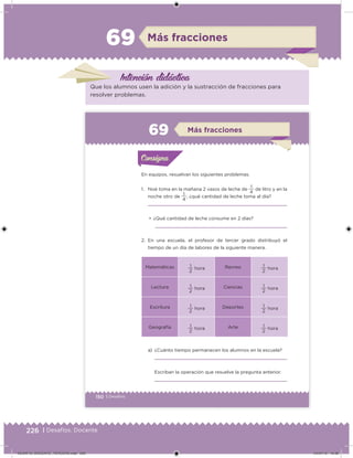 226 | Desafíos. Docente
Más fracciones69
Intención didácica
Que los alumnos usen la adición y la sustracción de fracciones para
resolver problemas.
150 | Desafíos
a) ¿Cuánto tiempo permanecen los alumnos en la escuela?
Escriban la operación que resuelve la pregunta anterior.
En equipos, resuelvan los siguientes problemas.
1. Noé toma en la mañana 2 vasos de leche de
4
1
de litro y en la
noche otro de
4
1
, ¿qué cantidad de leche toma al día?
• ¿Qué cantidad de leche consume en 2 días?
2. En una escuela, el profesor de tercer grado distribuyó el
tiempo de un día de labores de la siguiente manera.
Matemáticas
2
1
hora Recreo
2
1
hora
Lectura
2
1
hora Ciencias
2
1
hora
Escritura
2
1
hora Deportes
2
1
hora
Geografía
2
1
hora Arte
2
1
hora
Acividad 1Acividad 1Consigna 1Consigna 1
Acividad 2Acividad 2Consigna 2Consigna 2
Acividad 3Acividad 3Consigna 3Consigna 3
Acividad 4Acividad 4Consigna 4Consigna 4
ConsignaConsigna
6 Más fracciones
Acividad 1Acividad 1Consigna 1Consigna 1
Acividad 2Acividad 2Consigna 2Consigna 2
Acividad 3Acividad 3Consigna 3Consigna 3
Acividad 4Acividad 4Consigna 4Consigna 4
ConsignaConsigna
DESAFIO_DOCENTE_TERCERO.indd 226 04/07/13 10:39
 