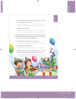 227Tercer grado |
Bloque5
Bloque5
151
Bloque5
Tercer grado |
b) ¿Es igual, mayor o menor el tiempo que laboran antes del
recreo que después de éste?
Justiﬁquen su respuesta.
3. Para la ﬁesta de Luis, su mamá compró 3 pasteles medianos y
los dividió en 8 partes iguales. Asistieron 10 niños y 9 niñas, y a
cada uno le dieron una rebanada de pastel.
a) ¿Qué parte de un pastel le tocó a cada niño?
b) ¿Qué parte de un pastel sobró?
c) Escriban con fracciones las operaciones que se utilizan
para saber las respuestas de las preguntas anteriores.
DESAFIO_DOCENTE_TERCERO.indd 227 04/07/13 12:55
 