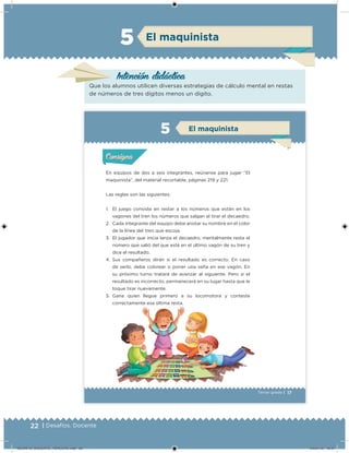 22 | Desafíos. Docente
Intención didácica
Que los alumnos utilicen diversas estrategias de cálculo mental en restas
de números de tres dígitos menos un dígito.
El maquinista5
17Tercer grado |
En equipos de dos a seis integrantes, reúnanse para jugar “El
maquinista”, del material recortable, páginas 219 y 221.
Las reglas son las siguientes:
1. El juego consiste en restar a los números que están en los
vagones del tren los números que salgan al tirar el decaedro.
2. Cada integrante del equipo debe anotar su nombre en el color
de la línea del tren que escoja.
3. El jugador que inicia lanza el decaedro, mentalmente resta el
número que salió del que está en el último vagón de su tren y
dice el resultado.
4. Sus compañeros dirán si el resultado es correcto. En caso
de serlo, debe colorear o poner una seña en ese vagón. En
su próximo turno tratará de avanzar al siguiente. Pero si el
resultado es incorrecto, permanecerá en su lugar hasta que le
toque tirar nuevamente.
5. Gana quien llegue primero a su locomotora y conteste
correctamente esa última resta.
Acividad 1Acividad 1
Acividad 2Acividad 2
Acividad 3Acividad 3
Acividad 4Acividad 4
Consigna 1Consigna 1
Consigna 2Consigna 2
Consigna 3Consigna 3
Consigna 4Consigna 4
ConsignaConsigna
El maquinista
Acividad 1Acividad 1
Acividad 2Acividad 2
Acividad 3Acividad 3
Acividad 4Acividad 4
Consigna 1Consigna 1
Consigna 2Consigna 2
Consigna 3Consigna 3
Consigna 4Consigna 4
ConsignaConsigna
DESAFIO_DOCENTE_TERCERO.indd 22 04/07/13 10:37
 