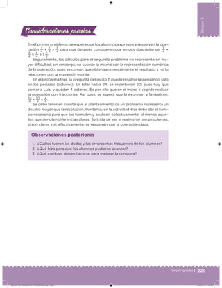 229Tercer grado |
Bloque5
Consideraciones previasConsideraciones previas
En el primer problema, se espera que los alumnos expresen y resuelven la ope-
ración
2
4
+
1
4
=
3
4
para que después consideren que en dos días debe ser
3
4
+
3
4
=
6
4
= 1
1
2
.
Seguramente, los cálculos para el segundo problema no representarán ma-
yor diicultad, sin embargo, no sucede lo mismo con la representación numérica
de la operación, pues es común que obtengan mentalmente el resultado y no lo
relacionen con la expresión escrita.
En el problema tres, la pregunta del inciso b puede resolverse pensando sólo
en los pedazos (octavos). En total había 24, se repartieron 20, pues hay que
contar a Luis, y quedan 4 octavos. Es por ello que en el inciso c se pide realizar
la operación con fracciones. Así pues, se espera que la expresen y la realicen:
24
8
–
20
8
=
4
8
.
Se debe tener en cuenta que el planteamiento de un problema representa un
desafío mayor que la resolución. Por tanto, en la actividad 4 se debe dar el tiem-
po necesario para que los formulen y analicen colectivamente, al menos aque-
llos que denoten diferencias claras. Se trata de ver si realmente son problemas,
si son claros y si, efectivamente, se resuelven con la operación dada.
1. ¿Cuáles fueron las dudas y los errores más frecuentes de los alumnos?
2. ¿Qué hizo para que los alumnos pudieran avanzar?
3. ¿Qué cambios deben hacerse para mejorar la consigna?
Observaciones posteriores
DESAFIO_DOCENTE_TERCERO.indd 229 04/07/13 10:39
 