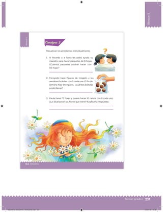 231Tercer grado |
Bloque5
Bloque5
154 | Desafíos
Bloque5
Resuelvan los problemas individualmente.
1. A Ricardo y a Tania les pidió ayuda su
maestro para hacer paquetes de 6 hojas.
¿Cuántos paquetes podrán hacer con
50 hojas?
2. Fernando hace iguras de migajón y las
vende en bolsitas con 5 cada una. El in de
semana hizo 96 iguras. ¿Cuántas bolsitas
podrá llenar?
3. Paula tiene 77 ﬂores y quiere hacer 10 ramos con 8 cada uno.
¿Le alcanzarán las ﬂores que tiene? Explica tu respuesta.
Acividad 1Acividad 1Consigna 1Consigna 1
Acividad 2Acividad 2Consigna 2Consigna 2
Acividad 3Acividad 3Consigna 3Consigna 3
Acividad 4Acividad 4Consigna 4Consigna 4
ConsignaConsigna
DESAFIO_DOCENTE_TERCERO.indd 231 04/07/13 10:39
 