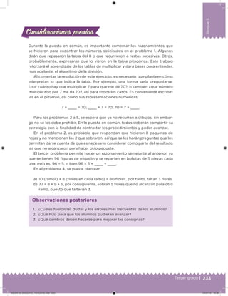 233Tercer grado |
Bloque5
Durante la puesta en común, es importante comentar los razonamientos que
se hicieron para encontrar los números solicitados en el problema 1. Algunos
dirán que repasaron la tabla del 8 o que recurrieron a restas sucesivas. Otros,
probablemente, expresarán que lo vieron en la tabla pitagórica. Este trabajo
reforzará el aprendizaje de las tablas de multiplicar y dará bases para entender,
más adelante, el algoritmo de la división.
Al comentar la resolución de este ejercicio, es necesario que planteen cómo
interpretan lo que indica la tabla. Por ejemplo, una forma sería preguntarse:
¿por cuánto hay que multiplicar 7 para que me dé 70?, o también ¿qué número
multiplicado por 7 me da 70?, así para todos los casos. Es conveniente escribir-
las en el pizarrón, así como sus representaciones numéricas:
7 × = 70; × 7 = 70; 70 = 7 × .
Para los problemas 2 a 5, se espera que ya no recurran a dibujos, sin embar-
go no se les debe prohibir. En la puesta en común, todos deberán compartir su
estrategia con la inalidad de contrastar los procedimientos y poder avanzar.
En el problema 2, es probable que respondan que hicieron 8 paquetes de
hojas y no mencionen las 2 que sobraron, así que se les harán preguntas que les
permitan darse cuenta de que es necesario considerar como parte del resultado
las que no alcanzaron para hacer otro paquete.
El tercer problema permite hacer un razonamiento semejante al anterior, ya
que se tienen 96 iguras de migajón y se reparten en bolsitas de 5 piezas cada
una, esto es, 96 ÷ 5, o bien 96 = 5 × + .
En el problema 4, se puede plantear:
a) 10 (ramos) × 8 (lores en cada ramo) = 80 lores, por tanto, faltan 3 lores.
b) 77 = 8 × 9 + 5, por consiguiente, sobran 5 lores que no alcanzan para otro
ramo, puesto que faltarían 3.
Consideraciones previasConsideraciones previas
1. ¿Cuáles fueron las dudas y los errores más frecuentes de los alumnos?
2. ¿Qué hizo para que los alumnos pudieran avanzar?
3. ¿Qué cambios deben hacerse para mejorar las consignas?
Observaciones posteriores
DESAFIO_DOCENTE_TERCERO.indd 233 04/07/13 10:39
 