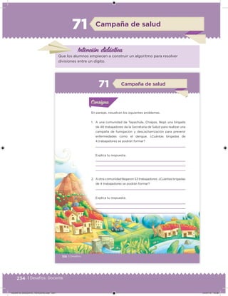 234 | Desafíos. Docente
Campaña de salud71
Intención didácica
Que los alumnos empiecen a construir un algoritmo para resolver
divisiones entre un dígito.
156 | Desafíos
En parejas, resuelvan los siguientes problemas.
1. A una comunidad de Tapachula, Chiapas, llegó una brigada
de 48 trabajadores de la Secretaría de Salud para realizar una
campaña de fumigación y descacharrización para prevenir
enfermedades como el dengue. ¿Cuántas brigadas de
4 trabajadores se podrán formar?
Explica tu respuesta.
2. A otra comunidad llegaron 53 trabajadores. ¿Cuántas brigadas
de 4 trabajadores se podrán formar?
Explica tu respuesta.
Acividad 1Acividad 1Consigna 1Consigna 1
Acividad 2Acividad 2Consigna 2Consigna 2
Acividad 3Acividad 3Consigna 3Consigna 3
Acividad 4Acividad 4Consigna 4Consigna 4
ConsignaConsigna
71 Campaña de salud
Acividad 1Acividad 1Consigna 1Consigna 1
Acividad 2Acividad 2Consigna 2Consigna 2
Acividad 3Acividad 3Consigna 3Consigna 3
Acividad 4Acividad 4Consigna 4Consigna 4
ConsignaConsigna
DESAFIO_DOCENTE_TERCERO.indd 234 04/07/13 10:39
 