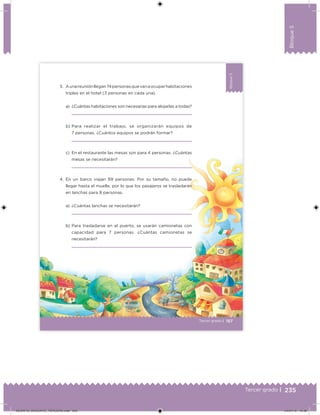 235Tercer grado |
Bloque5
Bloque5
157
Bloque5
Tercer grado |
3. Aunareuniónllegan74personasquevanaocuparhabitaciones
triples en el hotel (3 personas en cada una).
a) ¿Cuántas habitaciones son necesarias para alojarlas a todas?
b) Para realizar el trabajo, se organizarán equipos de
7 personas. ¿Cuántos equipos se podrán formar?
c) En el restaurante las mesas son para 4 personas. ¿Cuántas
mesas se necesitarán?
4. En un barco viajan 99 personas. Por su tamaño, no puede
llegar hasta el muelle, por lo que los pasajeros se trasladarán
en lanchas para 8 personas.
a) ¿Cuántas lanchas se necesitarán?
b) Para trasladarse en el puerto, se usarán camionetas con
capacidad para 7 personas. ¿Cuántas camionetas se
necesitarán?
DESAFIO_DOCENTE_TERCERO.indd 235 04/07/13 10:39
 
