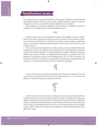 236 | Desafíos. Docente
Bloque5
Los alumnos ya han resuelto problemas de división mediante procedimientos
personales (cálculo mental, sumas, restas, multiplicaciones), ahora se trata de
empezar a construir un algoritmo para realizarlas entre un dígito.
Para empezar a construir el algoritmo de la división, es necesario escribir la
operación con la galera, para el primer problema sería:
4 48
Se debe hace notar que el dividendo va dentro de la galera, el divisor afuera,
arriba el cociente y abajo el residuo. Uno de los errores más frecuentes consis-
te en invertir el dividendo y el divisor, lo cual tiene lógica porque usualmente
leemos y escribimos de izquierda a derecha, mientras que con la división es de
manera inversa.
En la construcción del algoritmo, se debe utilizar un recurso intermedio entre
el algoritmo usual y los métodos personales que se han empleado. Consiste en
tomar el dividendo completo, sin fragmentarlo en unidades, decenas, centenas,
etcétera. En el caso anterior, se preguntará, por ejemplo, ¿se podrán formar 10
equipos? Lo que lleva a pensar en la multiplicación 10 × 4 = 40, por tanto, sí se
pueden constituir los 10 porque se necesitarían 40 personas y hay 48, entonces,
sobran 8. La operación quedaría como se muestra en seguida.
10
4 48
40
8
−
Con las 8 personas que sobran se pueden formar otros 2 equipos de 4, esto
se indica en el cociente, pues se hace la multiplicación 2 × 4 = 8, se resta y se
obtiene el residuo inal, que en este caso es cero.
10 + 2
4 48
− 40
8
8
0
−
Esta forma de dividir tiene varias ventajas: la primera es que el dividendo no
se descompone, sino que se divide todo lo que se tiene; la segunda es que, para
obtener el cociente, conviene utilizar múltiplos de 10, que facilitan las multiplica-
ciones; y la tercera es que permite, en poco tiempo, el uso de números de varias
cifras, tanto en el dividendo como en el divisor, porque el empleo de la multipli-
cación y de la resta como operaciones auxiliares es más transparente que en el
algoritmo usual.
Consideraciones previasConsideraciones previas
DESAFIO_DOCENTE_TERCERO.indd 236 04/07/13 10:39
 