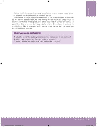 237Tercer grado |
Bloque5
Este procedimiento puede usarse y consolidarse durante tercero y cuarto gra-
dos, antes de emplear el algoritmo usual en quinto.
Además de la construcción del algoritmo, es necesario atender al signiica-
do del residuo de la división, no sólo como parte del resultado sino porque en
algunos problemas ambos productos (el de la operación y el del problema) no
coinciden. Éste es el caso del inciso a del problema 3, en el que el cociente de
la división es 24 y la respuesta es 25 habitaciones, ya que las 2 personas que
sobran requieren una más.
1. ¿Cuáles fueron las dudas y los errores más frecuentes de los alumnos?
2. ¿Qué hizo para que los alumnos pudieran avanzar?
3. ¿Qué cambios deben hacerse para mejorar la consigna?
Observaciones posteriores
DESAFIO_DOCENTE_TERCERO.indd 237 04/07/13 10:39
 