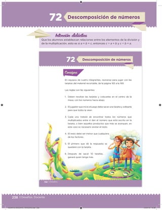 238 | Desafíos. Docente
Descomposición de números72
Intención didácica
Que los alumnos establezcan relaciones entre los elementos de la división y
de la multiplicación, esto es si a × b = c, entonces c ÷ a = b y c ÷ b = a.
158 | Desafíos
En equipos de cuatro integrantes, reúnanse para jugar con las
tarjetas del material recortable, de la página 165 a la 169.
Las reglas son las siguientes:
1. Deben revolver las tarjetas y colocarlas en el centro de la
mesa, con los números hacia abajo.
2. El jugador que inicie el juego debe sacar una tarjeta y voltearla
para que todos la vean.
3. Cada uno tratará de encontrar todos los números que
multiplicados entre sí den el número que está escrito en la
tarjeta, o bien aquellos productos que más se acerquen, en
este caso es necesario anotar el resto.
4. El resto debe ser menor que cualquiera
de los factores.
5. El primero que dé la respuesta se
quedará con la tarjeta.
6. Después de sacar 10 tarjetas,
ganará quien tenga más.
Acividad 1Acividad 1Consigna 1Consigna 1
Acividad 2Acividad 2Consigna 2Consigna 2
Acividad 3Acividad 3Consigna 3Consigna 3
Acividad 4Acividad 4Consigna 4Consigna 4
ConsignaConsigna
72 Descomposición de números
Acividad 1Acividad 1Consigna 1Consigna 1
Acividad 2Acividad 2Consigna 2Consigna 2
Acividad 3Acividad 3Consigna 3Consigna 3
Acividad 4Acividad 4Consigna 4Consigna 4
ConsignaConsigna
DESAFIO_DOCENTE_TERCERO.indd 238 04/07/13 10:39
 
