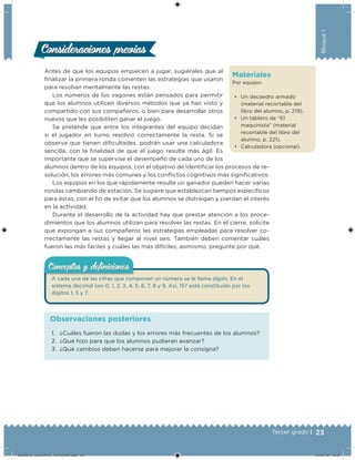23Tercer grado |
Bloque1
Antes de que los equipos empiecen a jugar, sugiérales que al
inalizar la primera ronda comenten las estrategias que usaron
para resolver mentalmente las restas.
Los números de los vagones están pensados para permitir
que los alumnos utilicen diversos métodos que ya han visto y
compartido con sus compañeros, o bien para desarrollar otros
nuevos que les posibiliten ganar el juego.
Se pretende que entre los integrantes del equipo decidan
si el jugador en turno resolvió correctamente la resta. Si se
observa que tienen diicultades, podrán usar una calculadora
sencilla, con la inalidad de que el juego resulte más ágil. Es
importante que se supervise el desempeño de cada uno de los
alumnos dentro de los equipos, con el objetivo de identiicar los procesos de re-
solución, los errores más comunes y los conlictos cognitivos más signiicativos.
Los equipos en los que rápidamente resulte un ganador pueden hacer varias
rondas cambiando de estación. Se sugiere que establezcan tiempos especíicos
para éstas, con el in de evitar que los alumnos se distraigan y pierdan el interés
en la actividad.
Durante el desarrollo de la actividad hay que prestar atención a los proce-
dimientos que los alumnos utilizan para resolver las restas. En el cierre, solicite
que expongan a sus compañeros las estrategias empleadas para resolver co-
rrectamente las restas y llegar al nivel seis. También deben comentar cuáles
fueron las más fáciles y cuáles las más difíciles; asimismo, pregunte por qué.
Consideraciones previasConsideraciones previas
Materiales
Por equipo:
• Un decaedro armado
(material recortable del
libro del alumno, p. 219).
• Un tablero de “El
maquinista” (material
recortable del libro del
alumno, p. 221).
• Calculadora (opcional).
A cada una de las cifras que componen un número se le llama dígito. En el
sistema decimal son 0, 1, 2, 3, 4, 5, 6, 7, 8 y 9. Así, 157 está constituido por los
dígitos 1, 5 y 7.
Conceptos y deﬁnicionesConceptos y deﬁniciones
1. ¿Cuáles fueron las dudas y los errores más frecuentes de los alumnos?
2. ¿Qué hizo para que los alumnos pudieran avanzar?
3. ¿Qué cambios deben hacerse para mejorar la consigna?
Observaciones posteriores
DESAFIO_DOCENTE_TERCERO.indd 23 04/07/13 10:37
 