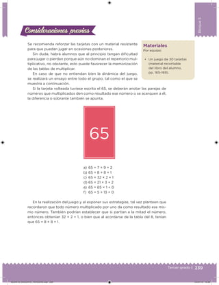 239Tercer grado |
Bloque5
Materiales
Por equipo:
• Un juego de 30 tarjetas
(material recortable
del libro del alumno,
pp. 165-169).
Se recomienda reforzar las tarjetas con un material resistente
para que puedan jugar en ocasiones posteriores.
Sin duda, habrá alumnos que al principio tengan diicultad
para jugar o pierdan porque aún no dominan el repertorio mul-
tiplicativo, no obstante, esto puede favorecer la memorización
de las tablas de multiplicar.
En caso de que no entiendan bien la dinámica del juego,
se realizará un ensayo entre todo el grupo, tal como el que se
muestra a continuación.
Si la tarjeta volteada tuviese escrito el 65, se deberán anotar las parejas de
números que multiplicados den como resultado ese número o se acerquen a él,
la diferencia o sobrante también se apunta.
65
a) 65 = 7 × 9 + 2
b) 65 = 8 × 8 + 1
c) 65 = 32 × 2 + 1
d) 65 = 21 × 3 + 2
e) 65 = 65 × 1 + 0
f) 65 = 5 × 13 + 0
En la realización del juego y al exponer sus estrategias, tal vez planteen que
recordaron que todo número multiplicado por uno da como resultado ese mis-
mo número. También podrían establecer que si partían a la mitad el número,
entonces obtenían 32 × 2 + 1, o bien que al acordarse de la tabla del 8, tenían
que 65 = 8 × 8 + 1.
Consideraciones previasConsideraciones previas
DESAFIO_DOCENTE_TERCERO.indd 239 04/07/13 10:39
 