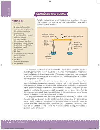 242 | Desafíos. Docente
Bloque5
Materiales
Por equipo:
• 2 tapas de frasco (del
mismo material y tamaño).
• Un palo de escoba de
medio metro.
• 6 tramos de hilo o cordón
del mismo largo.
• Cinta para pegar.
• Un pedazo de alambre.
• Una bolsita con 10 frijoles.
• Una bolsita con 5 frijoles.
• Una bolsita con 5
corcholatas.
• 20 clips.
• 7 monedas de una misma
denominación.
• Un tornillo.
• Un lápiz.
• Una goma pequeña.
• Un borrador.
Para la realización de la actividad de este desafío, es necesario
que prepare con anticipación una balanza para cada equipo,
como la que se muestra.
Consideraciones previasConsideraciones previas
Pedazo de alambre
Palo de medio
metro de largo
Cinta
para
pegar
Hilos o
cordones
del mismo
largo
Tapa de
frasco
La actividad puede iniciarse cuestionando a los alumnos acerca de alguna si-
tuación, por ejemplo, cuando ayudan a su mamá a llevar las bolsas de compras,
que con frecuencia son muy pesadas: ¿Cómo sabrá una mamá cuál bolsa darle
a sus hijos pequeños para que le ayuden? ¿Cómo pueden distinguir si un objeto
es más pesado que otro?
Con estos cuestionamientos se pretende que empiecen a considerar distin-
tas posibilidades para saber, entre dos objetos, cuál es más pesado. Se espera
que respondan que en algunos casos se puede saber fácilmente por el tamaño;
otros dirán que necesitan tomarlos en sus manos, es decir, sopesarlos (en esto
ayuda el equilibrio del propio cuerpo), aunque en ciertos casos no es fácil de-
terminar por tanteo cuál pesa más, por lo que es necesario contar con un instru-
mento que permita conocer o comparar su peso.
Es muy probable que en la discusión mencionen la balanza y la báscula como
los aparatos que pueden ayudar a saber cuál es más pesado en los casos que
tienen duda, ya que son objetos de uso cotidiano. Ante esa situación, es conve-
niente guiar la conversación con preguntas como ¿dónde las han visto?, ¿para
qué las han usado?, ¿cómo son? Si no hacen referencia a ninguna de ellas, se
pueden aludir o mostrar.
DESAFIO_DOCENTE_TERCERO.indd 242 04/07/13 10:39
 