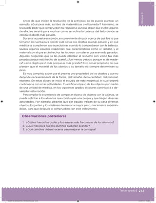 243Tercer grado |
Bloque5
Antes de que inicien la resolución de la actividad, se les puede plantear un
ejemplo: ¿Qué pesa más, su libro de matemáticas o el borrador? Asimismo, se
les puede pedir que comprueben su respuesta; aunque digan que están seguros
de ella, les servirá para mostrar cómo se inclina la balanza del lado donde se
coloca el objeto más pesado.
Durante la puesta en común, es conveniente discutir acerca de qué fue lo que
tomaron en cuenta para decidir cuál de los dos objetos era más pesado y en qué
medida se cumplieron sus expectativas cuando lo comprobaron con la balanza.
Quizás algunos equipos respondan que características como el tamaño y el
material con el que están hechos les hicieron considerar que eran más pesados.
Algunas preguntas que se les puede plantear al respecto son: ¿Esto fue más
pesado porque está hecho de acero?, ¿fue menos pesado porque es de made-
ra?, ¿este objeto pesó más porque es más grande? Esto con el propósito de que
piensen que el material de los objetos o su tamaño no siempre determinan su
peso.
Es muy complejo saber que el peso es una propiedad de los objetos y que no
depende necesariamente de la forma, del tamaño, de la cantidad, del material,
etcétera. En estas clases se inicia el estudio de esta magnitud, el cual deberá
continuarse con otras actividades. Cuantiicar el peso de los objetos por medio
de una unidad de medida, en los siguientes grados escolares contribuirá a de-
sarrollar esta noción.
Para ampliar la experiencia de comparar el peso de objetos con la balanza, se
puede solicitar a los alumnos que construyan una propia y que hagan diversas
actividades. Por ejemplo, pedirles que por equipo traigan de su casa diversos
objetos, los junten y los ordenen de menor a mayor peso, únicamente sopesán-
dolos, para que después lo comprueben con este instrumento.
1. ¿Cuáles fueron las dudas y los errores más frecuentes de los alumnos?
2. ¿Qué hizo para que los alumnos pudieran avanzar?
3. ¿Qué cambios deben hacerse para mejorar la consigna?
Observaciones posteriores
DESAFIO_DOCENTE_TERCERO.indd 243 04/07/13 10:39
 
