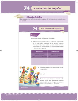 244 | Desafíos. Docente
Las apariencias engañan74
Intención didácica
Que los alumnos relexionen sobre el peso de los objetos en relación con
su tamaño.
160 | Desafíos
En equipos, realicen las siguientes actividades.
1. Ordenen las cajas que les entregue su maestro, comenzando
por la más ligera. Registren en la primera columna
(“Anticipación”) en qué orden quedaron. Posteriormente,
comprueben con la balanza si lo que estimaron fue correcto
y contesten las preguntas.
• ¿Es seguro que las cajas más grandes son las
más pesadas?
¿Por qué?
Anticipación Comprobación
Orden de las cajas
Ligera pesada
Orden de las cajas
Ligera pesada
2. En el lugar que consideren correcto y de
acuerdo con su peso, agreguen al grupo de
cajas el objeto que les entregue su maestro. Si
tienen dudas, pueden usar la balanza.
Acividad 1Acividad 1Consigna 1Consigna 1
Acividad 2Acividad 2Consigna 2Consigna 2
Acividad 3Acividad 3Consigna 3Consigna 3
Acividad 4Acividad 4Consigna 4Consigna 4
ConsignaConsigna
74 Las apariencias engañan
Acividad 1Acividad 1Consigna 1Consigna 1
Acividad 2Acividad 2Consigna 2Consigna 2
Acividad 3Acividad 3Consigna 3Consigna 3
Acividad 4Acividad 4Consigna 4Consigna 4
ConsignaConsigna
DESAFIO_DOCENTE_TERCERO.indd 244 04/07/13 10:39
 