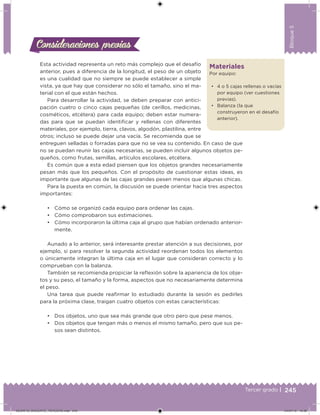 245Tercer grado |
Bloque5
Materiales
Por equipo:
• 4 o 5 cajas rellenas o vacías
por equipo (ver cuestiones
previas).
• Balanza (la que
construyeron en el desafío
anterior).
Esta actividad representa un reto más complejo que el desafío
anterior, pues a diferencia de la longitud, el peso de un objeto
es una cualidad que no siempre se puede establecer a simple
vista, ya que hay que considerar no sólo el tamaño, sino el ma-
terial con el que están hechos.
Para desarrollar la actividad, se deben preparar con antici-
pación cuatro o cinco cajas pequeñas (de cerillos, medicinas,
cosméticos, etcétera) para cada equipo; deben estar numera-
das para que se puedan identiicar y rellenas con diferentes
materiales, por ejemplo, tierra, clavos, algodón, plastilina, entre
otros; incluso se puede dejar una vacía. Se recomienda que se
entreguen selladas o forradas para que no se vea su contenido. En caso de que
no se puedan reunir las cajas necesarias, se pueden incluir algunos objetos pe-
queños, como frutas, semillas, artículos escolares, etcétera.
Es común que a esta edad piensen que los objetos grandes necesariamente
pesan más que los pequeños. Con el propósito de cuestionar estas ideas, es
importante que algunas de las cajas grandes pesen menos que algunas chicas.
Para la puesta en común, la discusión se puede orientar hacia tres aspectos
importantes:
• Cómo se organizó cada equipo para ordenar las cajas.
• Cómo comprobaron sus estimaciones.
• Cómo incorporaron la última caja al grupo que habían ordenado anterior-
mente.
Aunado a lo anterior, será interesante prestar atención a sus decisiones, por
ejemplo, si para resolver la segunda actividad reordenan todos los elementos
o únicamente integran la última caja en el lugar que consideran correcto y lo
comprueban con la balanza.
También se recomienda propiciar la relexión sobre la apariencia de los obje-
tos y su peso, el tamaño y la forma, aspectos que no necesariamente determina
el peso.
Una tarea que puede reairmar lo estudiado durante la sesión es pedirles
para la próxima clase, traigan cuatro objetos con estas características:
• Dos objetos, uno que sea más grande que otro pero que pese menos.
• Dos objetos que tengan más o menos el mismo tamaño, pero que sus pe-
sos sean distintos.
Consideraciones previasConsideraciones previas
DESAFIO_DOCENTE_TERCERO.indd 245 04/07/13 10:39
 