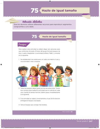 247Tercer grado |
Hazlo de igual tamaño
Intención didácica
Que los alumnos utilicen diferentes recursos para reproducir segmentos
congruentes a uno dado.
161Tercer grado |
Para realizar esta actividad se deben elegir seis personas para
que conformen el jurado. El resto del grupo formará equipos de
tres o cuatro integrantes. La actividad se llama “Rally” y consiste
en lo siguiente.
1. Se establecerán seis estaciones; en cada una habrá un juez y
una actividad o reto a resolver.
2. Todos los equipos deben pasar por las seis estaciones. Tienen
tres minutos para realizar la actividad que se solicita en cada
una. Cuando el tiempo termine, deben pasar inmediatamente
a la siguiente.
3. Si la actividad se realizó correctamente, el juez de la estación
entregará al equipo una tarjeta.
4. Gana el equipo que consiga más tarjetas.
Acividad 1Acividad 1Consigna 1Consigna 1
Acividad 2Acividad 2Consigna 2Consigna 2
Acividad 3Acividad 3Consigna 3Consigna 3
Acividad 4Acividad 4Consigna 4Consigna 4
ConsignaConsigna
7 Hazlo de igual tamaño
Acividad 1Acividad 1Consigna 1Consigna 1
Acividad 2Acividad 2Consigna 2Consigna 2
Acividad 3Acividad 3Consigna 3Consigna 3
Acividad 4Acividad 4Consigna 4Consigna 4
ConsignaConsigna
DESAFIO_DOCENTE_TERCERO.indd 247 04/07/13 10:39
 