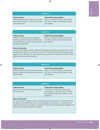 249Tercer grado |
Bloque5
Estación 2
Indicaciones:
Midan alguno de los lados de la ven-
tana más cercana y tracen en el piso
una línea igual.
Materiales disponibles:
Gises, cuerda, mecate o hilo grue-
so, tiras o metro de madera, regla,
escuadras.
Estación 3
Indicaciones:
Hagan una línea que sea igual que
la línea imaginaria que va desde una
esquina de una mesa hasta la esquina
opuesta (diagonal).
Materiales disponibles:
Gises, cuerda, mecate o hilo grue-
so, tiras o metro de madera, regla,
escuadras.
Para el docente:
Los alumnos deben buscar alguna estrategia para saber la longitud de la dia-
gonal de la mesa. Si a ninguno se le ocurre cómo determinarla, se les puede
sugerir que coloquen en una esquina una punta de la cuerda y la lleven exten-
dida hacia la esquina opuesta.
Estación 4
Indicaciones:
Midan la altura de uno de sus compa-
ñeros y tracen dos líneas iguales que la
representen.
Materiales disponibles:
Gises, cuerda, mecate o hilo grue-
so, tiras o metro de madera, regla,
escuadras.
Estación 5
Indicaciones:
Hagan una copia de la línea trazada
en el pizarrón.
Materiales disponibles:
Cartulina u hojas de papel bond,
marcadores, cuerda, tiras o metro
de madera, regla, escuadras, cinta
adhesiva.
Para el docente:
En el pizarrón se debe trazar una línea que mida entre 30 y 40 centímetros
de largo, de preferencia que no sea paralela a los bordes. Los alumnos la
reproducirán en la cartulina. Se pedirá al juez de la estación que pegue en la
pared los resultados de los equipos.
DESAFIO_DOCENTE_TERCERO.indd 249 04/07/13 10:39
 