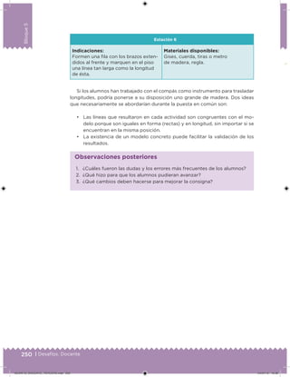 250 | Desafíos. Docente
Bloque5
Estación 6
Indicaciones:
Formen una ila con los brazos exten-
didos al frente y marquen en el piso
una línea tan larga como la longitud
de ésta.
Materiales disponibles:
Gises, cuerda, tiras o metro
de madera, regla.
Si los alumnos han trabajado con el compás como instrumento para trasladar
longitudes, podría ponerse a su disposición uno grande de madera. Dos ideas
que necesariamente se abordarían durante la puesta en común son:
• Las líneas que resultaron en cada actividad son congruentes con el mo-
delo porque son iguales en forma (rectas) y en longitud, sin importar si se
encuentran en la misma posición.
• La existencia de un modelo concreto puede facilitar la validación de los
resultados.
1. ¿Cuáles fueron las dudas y los errores más frecuentes de los alumnos?
2. ¿Qué hizo para que los alumnos pudieran avanzar?
3. ¿Qué cambios deben hacerse para mejorar la consigna?
Observaciones posteriores
DESAFIO_DOCENTE_TERCERO.indd 250 04/07/13 10:39
 