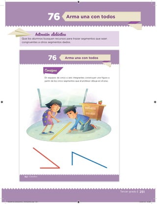 251Tercer grado |
Arma una con todos76
Intención didácica
Que los alumnos busquen recursos para trazar segmentos que sean
congruentes a otros segmentos dados.
162 | Desafíos
En equipos de cinco o seis integrantes construyan una igura a
partir de los cinco segmentos que el profesor dibuje en el piso.
Acividad 1Acividad 1Consigna 1Consigna 1
Acividad 2Acividad 2Consigna 2Consigna 2
Acividad 3Acividad 3Consigna 3Consigna 3
Acividad 4Acividad 4Consigna 4Consigna 4
ConsignaConsigna
76 Arma una con todos
Acividad 1Acividad 1Consigna 1Consigna 1
Acividad 2Acividad 2Consigna 2Consigna 2
Acividad 3Acividad 3Consigna 3Consigna 3
Acividad 4Acividad 4Consigna 4Consigna 4
ConsignaConsigna
DESAFIO_DOCENTE_TERCERO.indd 251 04/07/13 10:39
 