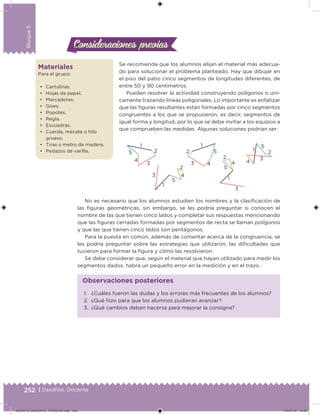 252 | Desafíos. Docente
Bloque5
Se recomienda que los alumnos elijan el material más adecua-
do para solucionar el problema planteado. Hay que dibujar en
el piso del patio cinco segmentos de longitudes diferentes, de
entre 50 y 90 centímetros.
Pueden resolver la actividad construyendo polígonos o úni-
camente trazando líneas poligonales. Lo importante es enfatizar
que las iguras resultantes están formadas por cinco segmentos
congruentes a los que se propusieron, es decir, segmentos de
igual forma y longitud, por lo que se debe invitar a los equipos a
que comprueben las medidas. Algunas soluciones podrían ser:
1
2
3 4
5
5
1
2
3
4
5
1
2
3
4
5
2
1
3 4
1
2
3
4
5
No es necesario que los alumnos estudien los nombres y la clasiicación de
las iguras geométricas, sin embargo, se les podría preguntar si conocen el
nombre de las que tienen cinco lados y completar sus respuestas mencionando
que las iguras cerradas formadas por segmentos de recta se llaman polígonos
y que las que tienen cinco lados son pentágonos.
Para la puesta en común, además de comentar acerca de la congruencia, se
les podría preguntar sobre las estrategias que utilizaron, las diicultades que
tuvieron para formar la igura y cómo las resolvieron.
Se debe considerar que, según el material que hayan utilizado para medir los
segmentos dados, habrá un pequeño error en la medición y en el trazo.
Consideraciones previasConsideraciones previas
Materiales
Para el grupo:
• Cartulinas.
• Hojas de papel.
• Marcadores.
• Gises.
• Popotes.
• Regla.
• Escuadras.
• Cuerda, mecate o hilo
grueso.
• Tiras o metro de madera.
• Pedazos de varilla.
1. ¿Cuáles fueron las dudas y los errores más frecuentes de los alumnos?
2. ¿Qué hizo para que los alumnos pudieran avanzar?
3. ¿Qué cambios deben hacerse para mejorar la consigna?
Observaciones posteriores
DESAFIO_DOCENTE_TERCERO.indd 252 04/07/13 10:39
 