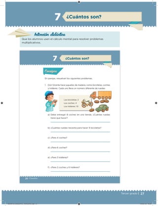 27Tercer grado |
Intención didácica
Que los alumnos usen el cálculo mental para resolver problemas
multiplicativos.
¿Cuántos son?7
20 | Desafíos
En parejas, resuelvan los siguientes problemas.
1. Don Vicente hace juguetes de madera, como bicicletas, coches
y tráileres. Cada uno lleva un número diferente de ruedas:
a) Debe entregar 8 coches en una tienda. ¿Cuántas ruedas
tiene que hacer?
b) ¿Cuántas ruedas necesita para hacer 9 bicicletas?
c) ¿Para 4 coches?
d) ¿Para 6 coches?
e) ¿Para 3 tráileres?
f) ¿Para 2 coches y 6 tráileres?
Las bicicletas: 2
Los coches: 4
Los tráileres: 10
Acividad 1Acividad 1
Acividad 2Acividad 2
Acividad 3Acividad 3
Acividad 4Acividad 4
Consigna 1Consigna 1
Consigna 2Consigna 2
Consigna 3Consigna 3
Consigna 4Consigna 4
ConsignaConsigna
¿Cuántos son?
Acividad 1Acividad 1
Acividad 2Acividad 2
Acividad 3Acividad 3
Acividad 4Acividad 4
Consigna 1Consigna 1
Consigna 2Consigna 2
Consigna 3Consigna 3
Consigna 4Consigna 4
ConsignaConsigna
DESAFIO_DOCENTE_TERCERO.indd 27 04/07/13 10:37
 