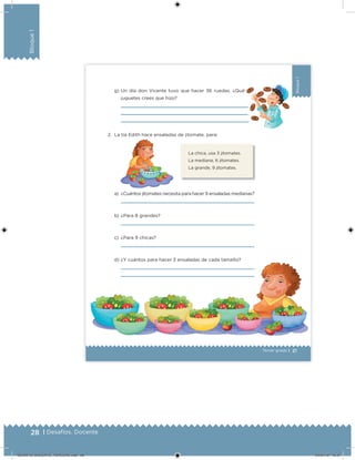 28 | Desafíos. Docente
Bloque1
21Tercer grado |
Bloque1
g) Un día don Vicente tuvo que hacer 36 ruedas. ¿Qué
juguetes crees que hizo?
2. La tía Edith hace ensaladas de jitomate, para:
a) ¿Cuántos jitomates necesita para hacer 9 ensaladas medianas?
b) ¿Para 8 grandes?
c) ¿Para 9 chicas?
d) ¿Y cuántos para hacer 3 ensaladas de cada tamaño?
La chica, usa 3 jitomates.
La mediana, 6 jitomates.
La grande, 9 jitomates.
DESAFIO_DOCENTE_TERCERO.indd 28 04/07/13 10:37
 