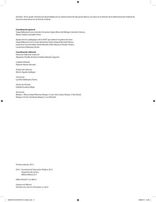 Desafíos. Tercer grado. Docente fue desarrollado por la Subsecretaría de Educación Básica,con base en la edición de la Administración Federal de
Servicios Educativos en el Distrito Federal.
Coordinación general
Hugo Balbuena Corro,Germán Cervantes Ayala,María del Refugio Camacho Orozco,
María Catalina González Pérez
Equipo técnico-pedagógico de la DGDC que elaboró los planes de clase:
Hugo Balbuena Corro,Javier Barrientos Flores,Raquel Bernabé Ramos,
Esperanza Issa González,Daniel Morales Villar,Mauricio Rosales Ávalos,
Laurentino Velázquez Durán
Coordinación editorial
Dirección Editorial.DGMIE/SEP
Alejandro Portilla de Buen,Esteban Manteca Aguirre
Cuidado editorial
Roberto Núñez Narváez
Producción editorial
Martín Aguilar Gallegos
Formación
Cynthia Valdespino Sierra
Diseño de Portada
Fabiola Escalona Mejía
Ilustración
Bloque 1:Blanca Nayeli Barrera,bloque 2:Juan José López,bloque 3:Rey David,
bloque 4:Víctor Sandoval,bloque 5:Luis Montiel
Primera edición,2013
D.R.© Secretaría de Educación Pública,2013
Argentina 28,Centro,
06020,México,D.F.
ISBN:978-607-514-489-4
Impreso en México
DISTRIBUCIÓN GRATUITA-PROHIBIDA SU VENTA
DESAFIO-DOCENTE-3-LEGAL.indd 2 26/06/13 10:20
 