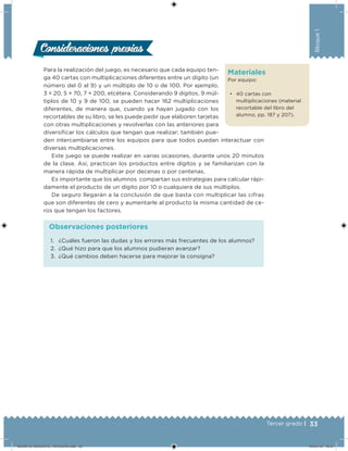33Tercer grado |
Bloque1
Materiales
Por equipo:
• 40 cartas con
multiplicaciones (material
recortable del libro del
alumno, pp. 187 y 207).
Para la realización del juego, es necesario que cada equipo ten-
ga 40 cartas con multiplicaciones diferentes entre un dígito (un
número del 0 al 9) y un múltiplo de 10 o de 100. Por ejemplo,
3 × 20, 5 × 70, 7 × 200, etcétera. Considerando 9 dígitos, 9 múl-
tiplos de 10 y 9 de 100, se pueden hacer 162 multiplicaciones
diferentes, de manera que, cuando ya hayan jugado con los
recortables de su libro, se les puede pedir que elaboren tarjetas
con otras multiplicaciones y revolverlas con las anteriores para
diversiicar los cálculos que tengan que realizar; también pue-
den intercambiarse entre los equipos para que todos puedan interactuar con
diversas multiplicaciones.
Este juego se puede realizar en varias ocasiones, durante unos 20 minutos
de la clase. Así, practican los productos entre dígitos y se familiarizan con la
manera rápida de multiplicar por decenas o por centenas.
Es importante que los alumnos compartan sus estrategias para calcular rápi-
damente el producto de un dígito por 10 o cualquiera de sus múltiplos.
De seguro llegarán a la conclusión de que basta con multiplicar las cifras
que son diferentes de cero y aumentarle al producto la misma cantidad de ce-
ros que tengan los factores.
Consideraciones previasConsideraciones previas
1. ¿Cuáles fueron las dudas y los errores más frecuentes de los alumnos?
2. ¿Qué hizo para que los alumnos pudieran avanzar?
3. ¿Qué cambios deben hacerse para mejorar la consigna?
Observaciones posteriores
DESAFIO_DOCENTE_TERCERO.indd 33 04/07/13 10:57
 