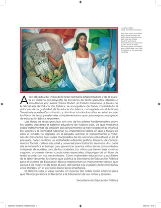 A
seis décadas del inicio de la gran campaña alfabetizadora y de la pues-
ta en marcha del proyecto de los libros de texto gratuitos, ideados e
impulsados por Jaime Torres Bodet, el Estado mexicano, a través de
la Secretaría de Educación Pública, se enorgullece de haber consolidado el
principio de la gratuidad de la educación básica, consagrada en el Artículo
Tercero de nuestra Constitución, y distribuir a todos los niños en edad escolar
los libros de texto y materiales complementarios que cada asignatura y grado
de educación básica requieren.
Los libros de texto gratuitos son uno de los pilares fundamentales sobre
los cuales descansa el sistema educativo de nuestro país, ya que mediante
estos instrumentos de difusión del conocimiento se han forjado en la infancia
los valores y la identidad nacional. Su importancia radica en que a través de
ellos el Estado ha logrado, en el pasado, acercar el conocimiento a millo-
nes de mexicanos que vivían marginados de los servicios educativos y, en el
presente, hacer del libro un entrañable referente gráico, literario, de conoci-
miento formal, cultura nacional y universal para todos los alumnos. Así, cada
día se intensiica el trabajo para garantizar que los niños de las comunidades
indígenas de nuestro país, de las ciudades, los niños que tienen baja visión o
ceguera, o quienes tienen condiciones especiales, dispongan de un libro de
texto acorde con sus necesidades. Como materiales educativos y auxiliares
de la labor docente, los libros que publica la Secretaría de Educación Pública
para el sistema de Educación Básica representan un instrumento valioso que
apoya a los maestros de todo el país, del campo a la ciudad y de las montañas
a los litorales, en el ejercicio diario de la enseñanza.
El libro ha sido, y sigue siendo, un recurso tan noble como efectivo para
que México garantice el Derecho a la Educación de sus niños y jóvenes.
Secretaría de Educación Pública
La Patria (1962),
Jorge González Camarena.
Esta obra ilustró la portada
de los primeros libros de
texto. Hoy la reproducimos
aquí para que tengas
presente que lo que
entonces era una aspiración:
que los libros de texto
estuvieran entre los legados
que la Patria deja a sus hijas
y sus hijos, es hoy una meta
cumplida.
DESAFIO_DOCENTE_TERCERO.indd 3 04/07/13 10:37
 