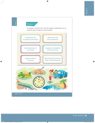 39Tercer grado |
Bloque1
28 | Desafíos
Bloque1
En parejas, numeren del 1 al 6 las tarjetas, empezando con la
situación que se realiza en menos tiempo.
Acividad 1Acividad 1
Acividad 2Acividad 2
Acividad 3Acividad 3
Acividad 4Acividad 4
Consigna 1Consigna 1
Consigna 2Consigna 2
Consigna 3Consigna 3
Consigna 4Consigna 4
ConsignaConsigna
Ensalada de frutas.
¡Se elabora en 45 minutos!
¡Baje 6 kg de peso en
una semana!
Lavado de autos en
30 minutos.
¡Recorrido en tren!
2 horas de diversión.
Espagueti a la mantequilla
en sólo 30 minutos.
Viaje a las playas de Veracruz.
¡3 días! ¡Incluye alojamiento!
DESAFIO_DOCENTE_TERCERO.indd 39 04/07/13 10:37
 
